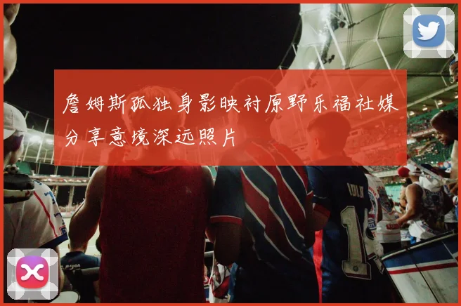 詹姆斯孤独身影映衬原野乐福社媒分享意境深远照片