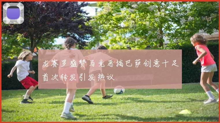 龙赛罗盛赞马竞恶搞巴萨创意十足首次转发引发热议