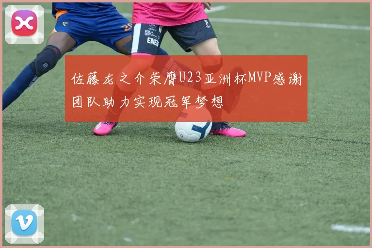 佐藤龙之介荣膺U23亚洲杯MVP感谢团队助力实现冠军梦想