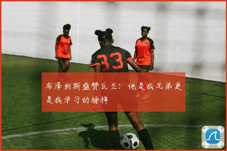布泽利斯盛赞瓦兰：他是我兄弟更是我学习的榜样