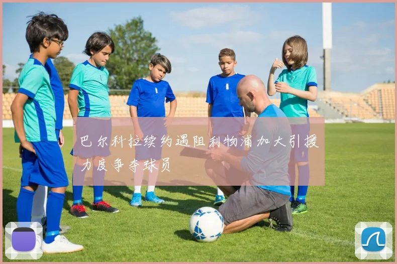 巴尔科拉续约遇阻利物浦加大引援力度争夺球员
