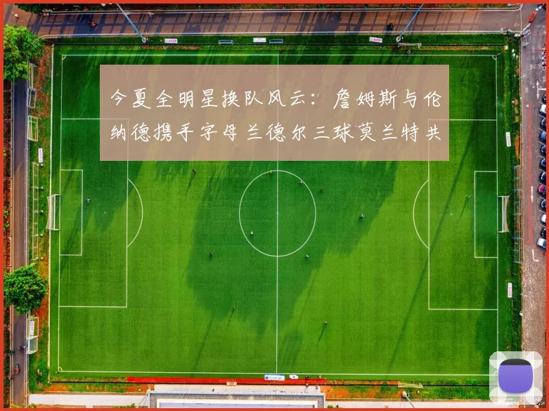 今夏全明星换队风云：詹姆斯与伦纳德携手字母兰德尔三球莫兰特共创辉煌