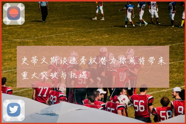 史蒂文斯谈选秀权潜力称或将带来重大突破与机遇