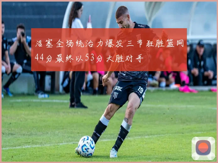 活塞全场统治力爆发三节狂胜篮网44分最终以53分大胜对手