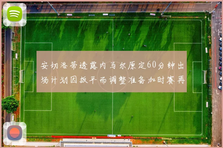 安切洛蒂透露内马尔原定60分钟出场计划因扳平而调整准备加时赛再换上他