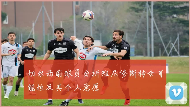 切尔西前球员分析维尼修斯转会可能性及其个人意愿