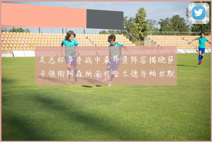 足总杯争夺战中最昂贵阵容揭晓萨卡领衔阿森纳五将哈兰德与帕尔默同在列