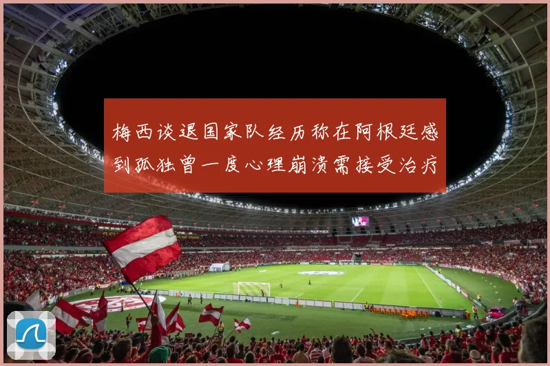 梅西谈退国家队经历称在阿根廷感到孤独曾一度心理崩溃需接受治疗