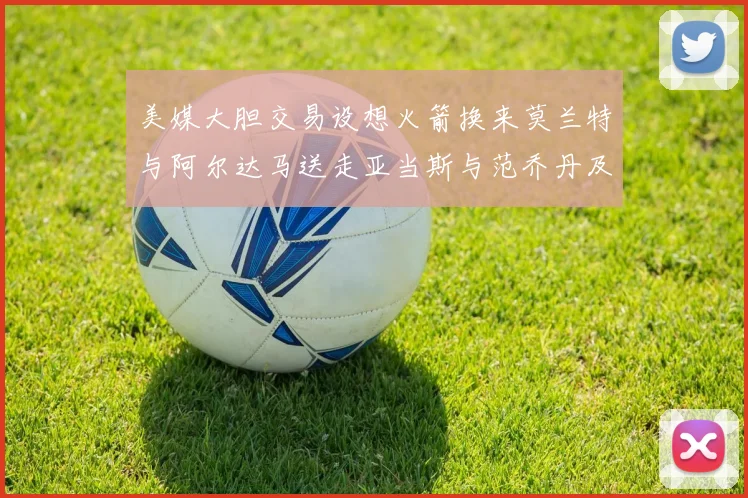 美媒大胆交易设想火箭换来莫兰特与阿尔达马送走亚当斯与范乔丹及两个选秀权