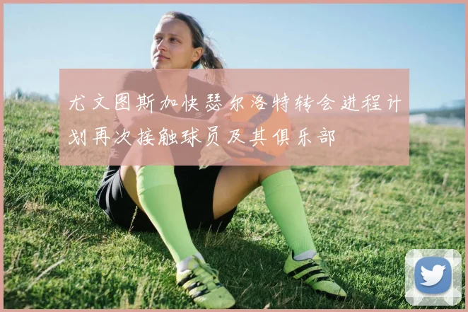 尤文图斯加快瑟尔洛特转会进程计划再次接触球员及其俱乐部
