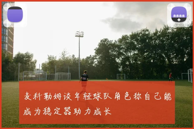 麦科勒姆谈年轻球队角色称自己能成为稳定器助力成长