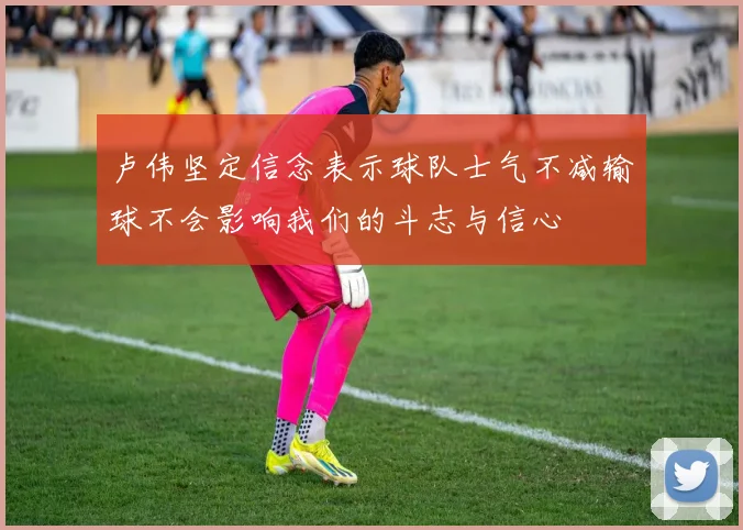 卢伟坚定信念表示球队士气不减输球不会影响我们的斗志与信心