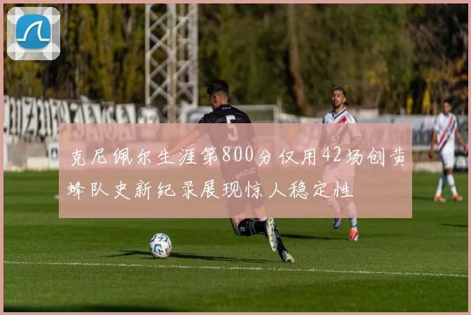 克尼佩尔生涯第800分仅用42场创黄蜂队史新纪录展现惊人稳定性