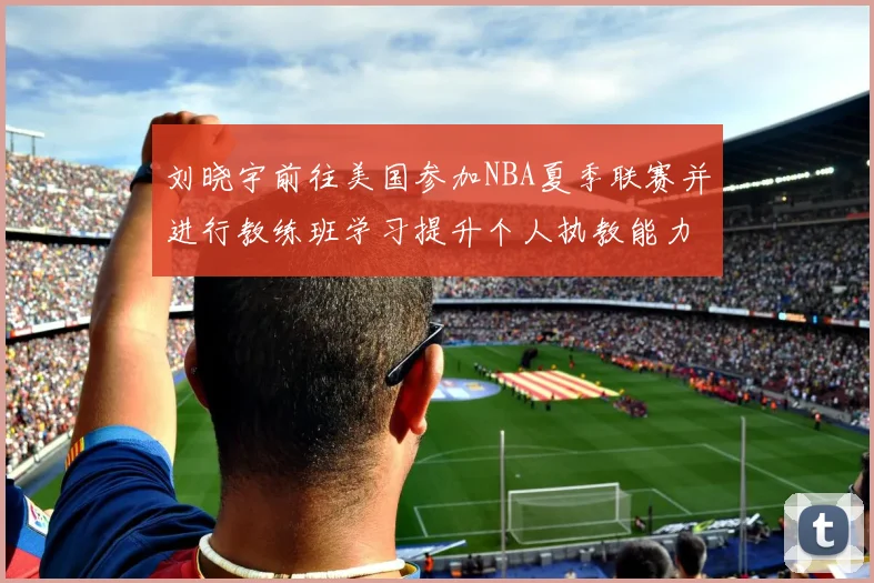 刘晓宇前往美国参加NBA夏季联赛并进行教练班学习提升个人执教能力