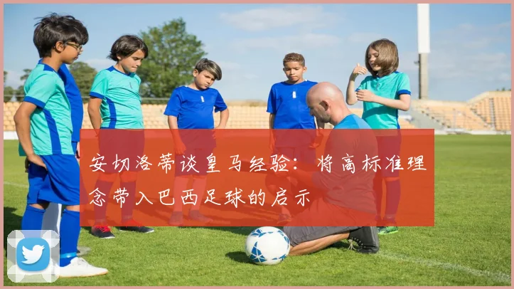安切洛蒂谈皇马经验：将高标准理念带入巴西足球的启示