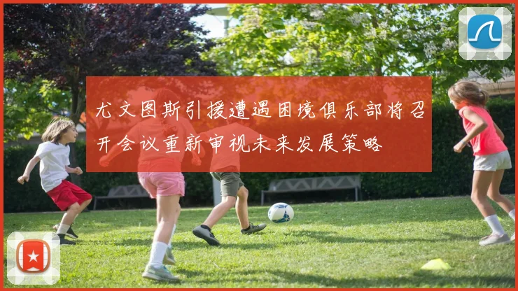尤文图斯引援遭遇困境俱乐部将召开会议重新审视未来发展策略