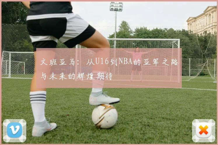 文班亚马：从U16到NBA的亚军之路与未来的辉煌期待