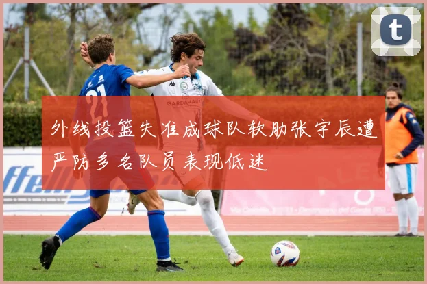 外线投篮失准成球队软肋张宇辰遭严防多名队员表现低迷