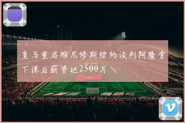 皇马重启维尼修斯续约谈判阿隆索下课后薪资达2500万