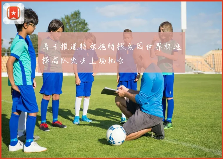 马卡报道特尔施特根或因世界杯选择离队失去上场机会