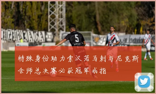 特殊身份助力索汉若马刺与尼克斯会师总决赛必获冠军戒指