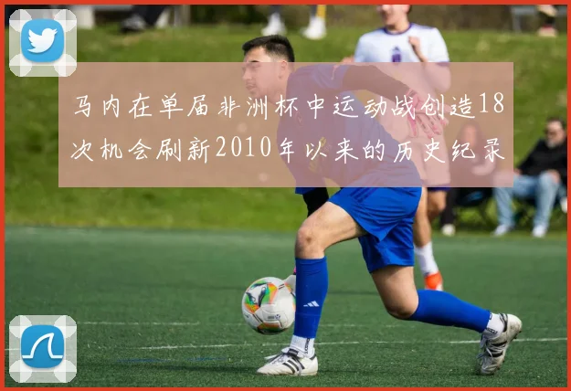 马内在单届非洲杯中运动战创造18次机会刷新2010年以来的历史纪录